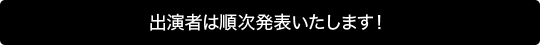 出演者は順次発表いたします！