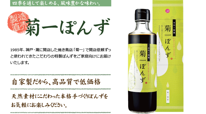 四季を通して楽しめる、風味豊かな味わい　製造直販　菊一ぽんず　1985年、神戸・灘に開店した焼き鳥店「菊一」で開店依頼ずっと使われてきたこだわりの特製ぽんずをご家庭向けにお届けいたします。　自家製だから、高品質で低価格　天然素材にこだわった本格手づくりぽんずをお気軽にお楽しみください。